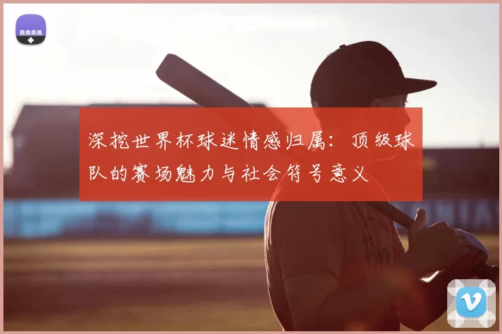 深挖世界杯球迷情感归属：顶级球队的赛场魅力与社会符号意义