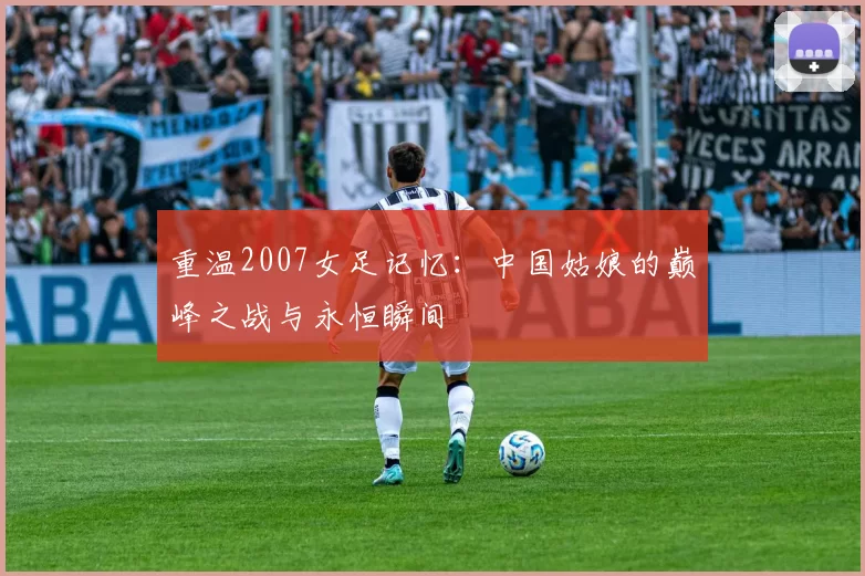 重温2007女足记忆:中国姑娘的巅峰之战与永恒瞬间