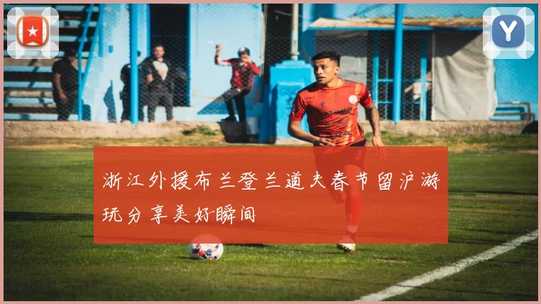 浙江外援布兰登兰道夫春节留沪游玩分享美好瞬间