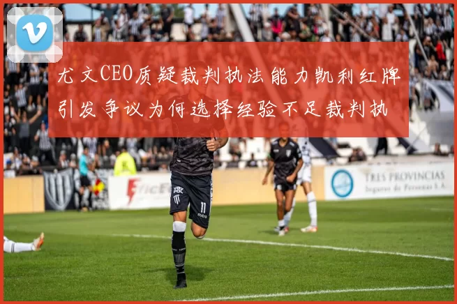尤文CEO质疑裁判执法能力凯利红牌引发争议为何选择经验不足裁判执法欧冠比赛