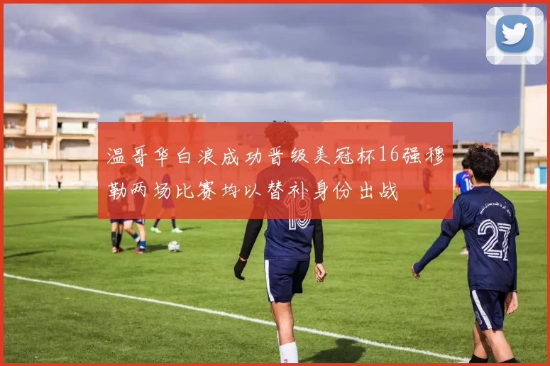 温哥华白浪成功晋级美冠杯16强穆勒两场比赛均以替补身份出战