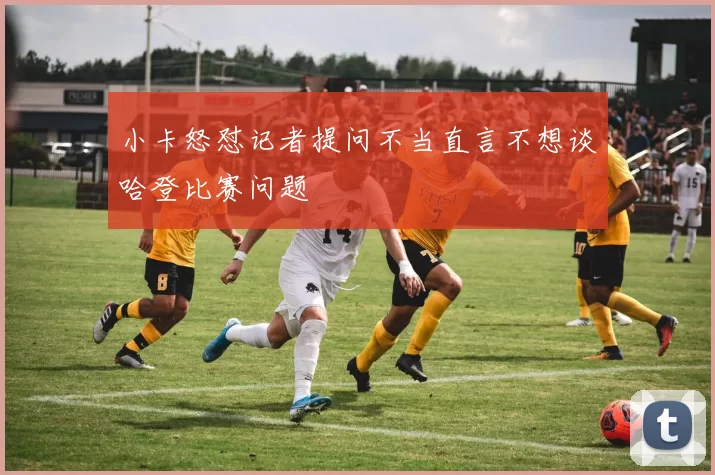 小卡怒怼记者提问不当直言不想谈哈登比赛问题