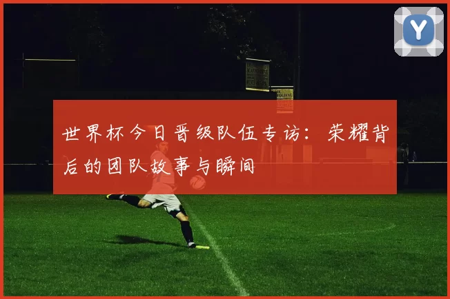 世界杯今日晋级队伍专访:荣耀背后的团队故事与瞬间
