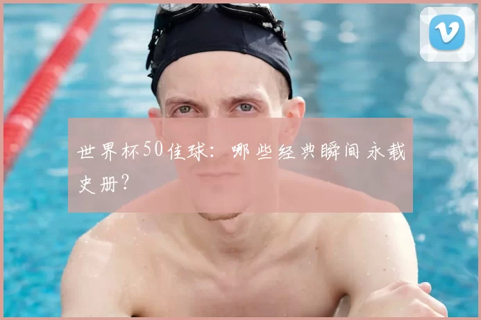 世界杯50佳球：哪些经典瞬间永载史册？