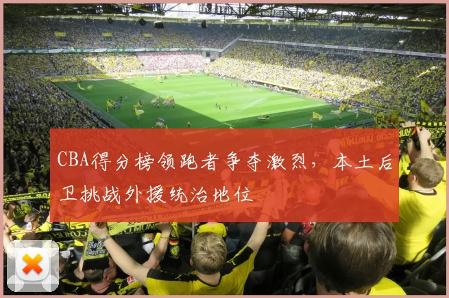 CBA得分榜领跑者争夺激烈，本土后卫挑战外援统治地位