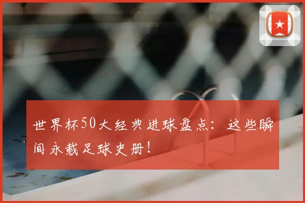 世界杯50大经典进球盘点：这些瞬间永载足球史册！