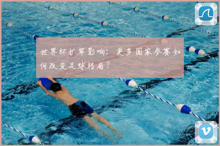世界杯扩军影响：更多国家参赛如何改变足球格局？