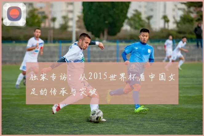 独家专访:从2015世界杯看中国女足的传承与突破