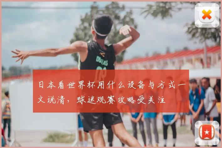 日本看世界杯用什么设备与方式一文说清,球迷观赛攻略受关注