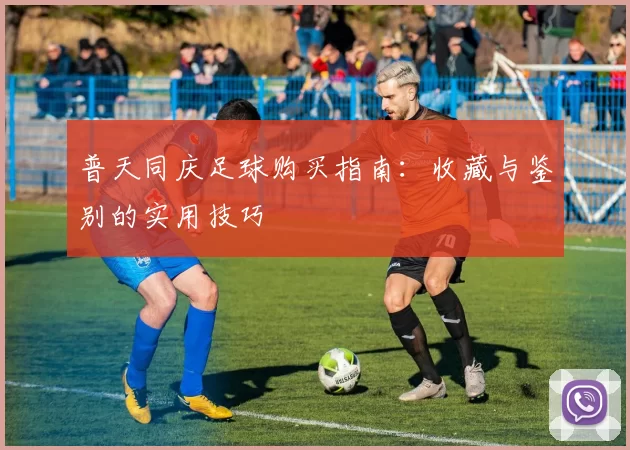 普天同庆足球购买指南：收藏与鉴别的实用技巧