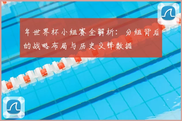 年世界杯小组赛全解析：分组背后的战略布局与历史交锋数据