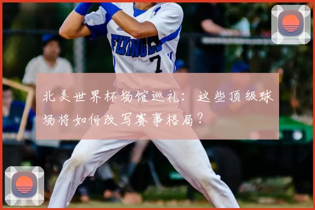 北美世界杯场馆巡礼:这些顶级球场将如何改写赛事格局?
