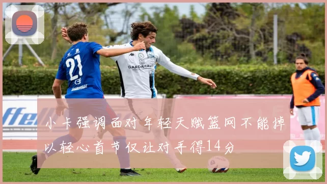 小卡强调面对年轻天赋篮网不能掉以轻心首节仅让对手得14分