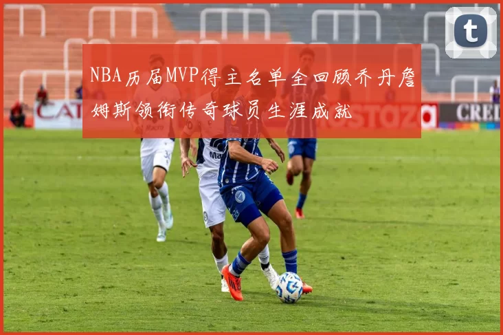 NBA历届MVP得主名单全回顾乔丹詹姆斯领衔传奇球员生涯成就