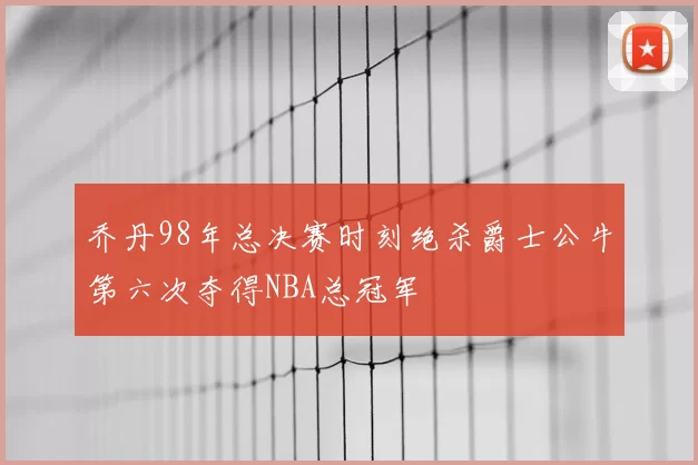 乔丹98年总决赛时刻绝杀爵士公牛第六次夺得NBA总冠军