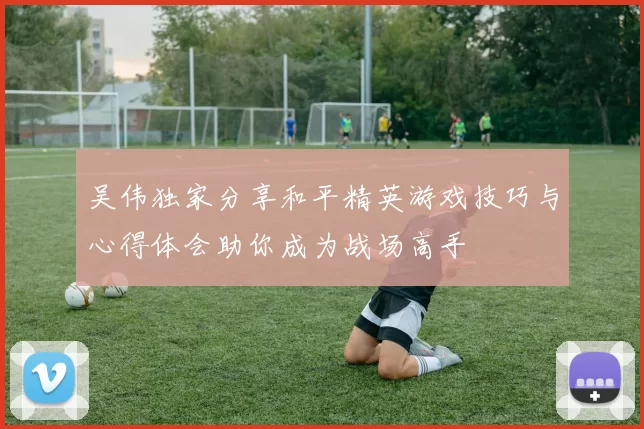吴伟独家分享和平精英游戏技巧与心得体会助你成为战场高手