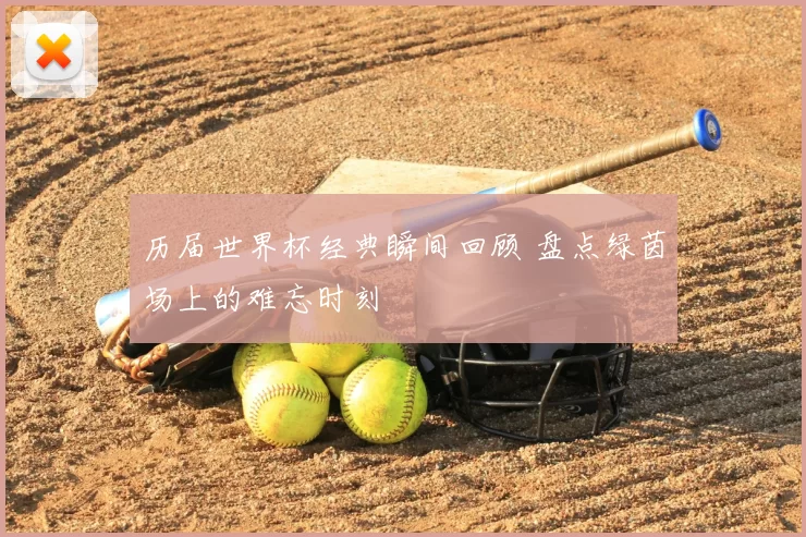 历届世界杯经典瞬间回顾 盘点绿茵场上的难忘时刻