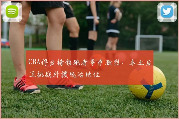 CBA得分榜领跑者争夺激烈，本土后卫挑战外援统治地位