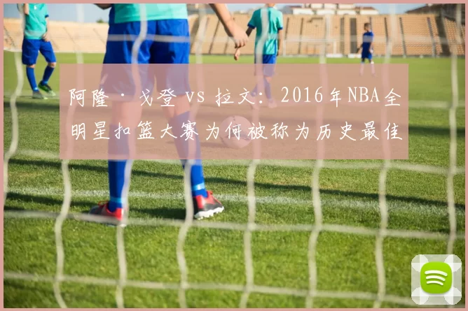 阿隆·戈登 vs 拉文:2016年NBA全明星扣篮大赛为何被称为历史最佳?