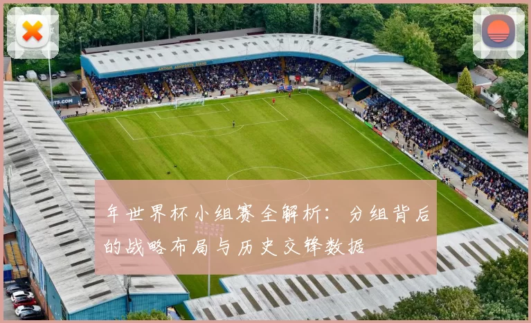 年世界杯小组赛全解析：分组背后的战略布局与历史交锋数据