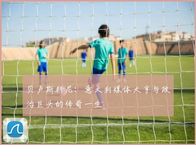 贝卢斯科尼:意大利媒体大亨与政治巨头的传奇一生