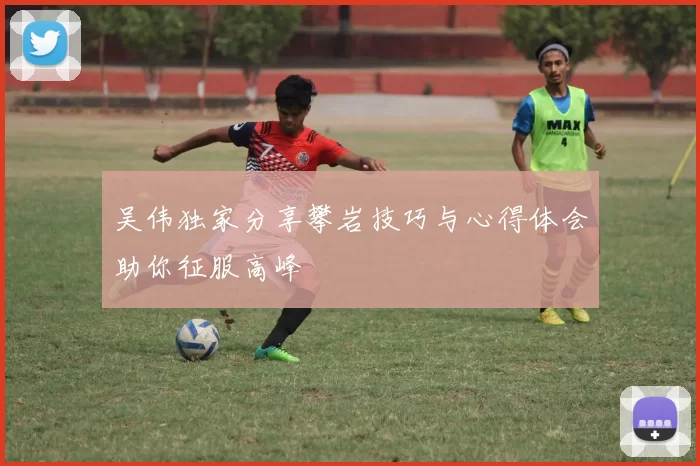 吴伟独家分享攀岩技巧与心得体会助你征服高峰