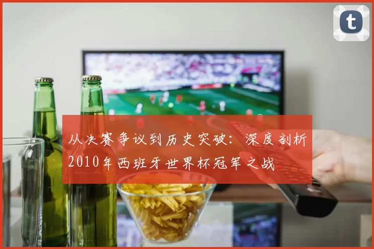 从决赛争议到历史突破:深度剖析2010年西班牙世界杯冠军之战