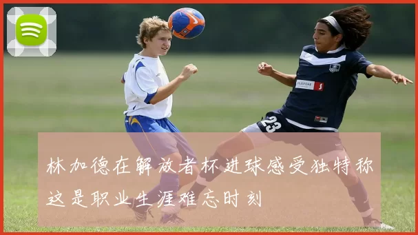 林加德在解放者杯进球感受独特称这是职业生涯难忘时刻