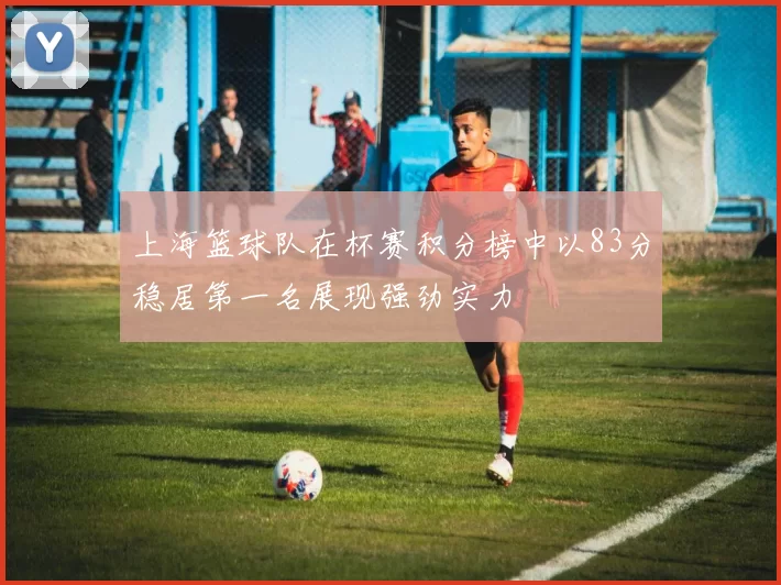 上海篮球队在杯赛积分榜中以83分稳居第一名展现强劲实力