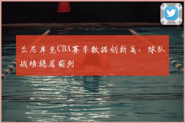 兰尼库克CBA赛季数据创新高,球队战绩稳居前列