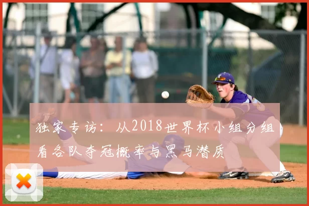 独家专访：从2018世界杯小组分组看各队夺冠概率与黑马潜质