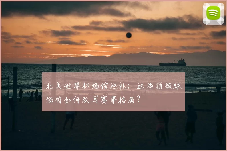 北美世界杯场馆巡礼:这些顶级球场将如何改写赛事格局?