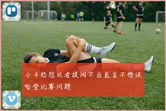 小卡怒怼记者提问不当直言不想谈哈登比赛问题