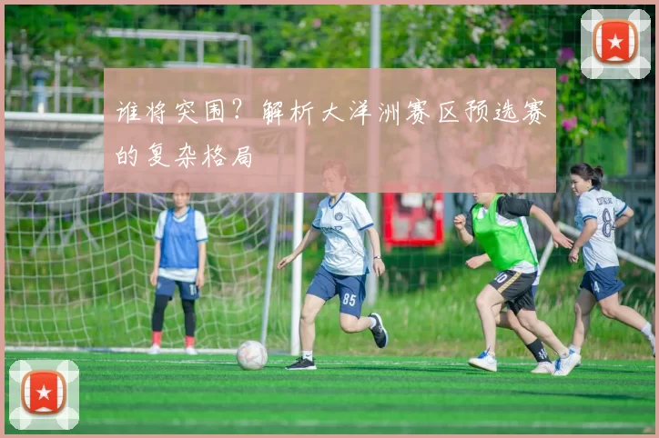 谁将突围？解析大洋洲赛区预选赛的复杂格局