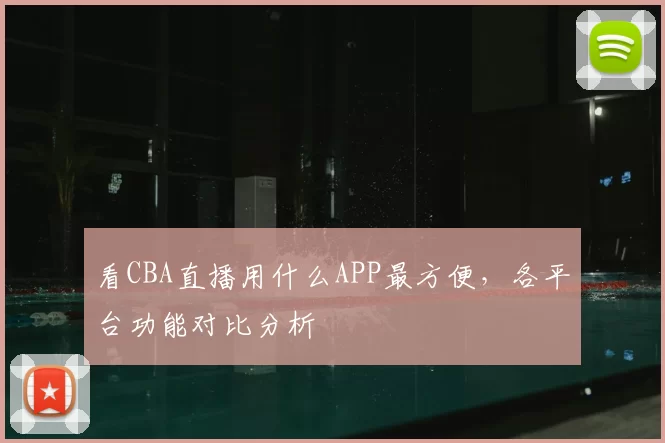 看CBA直播用什么APP最方便,各平台功能对比分析