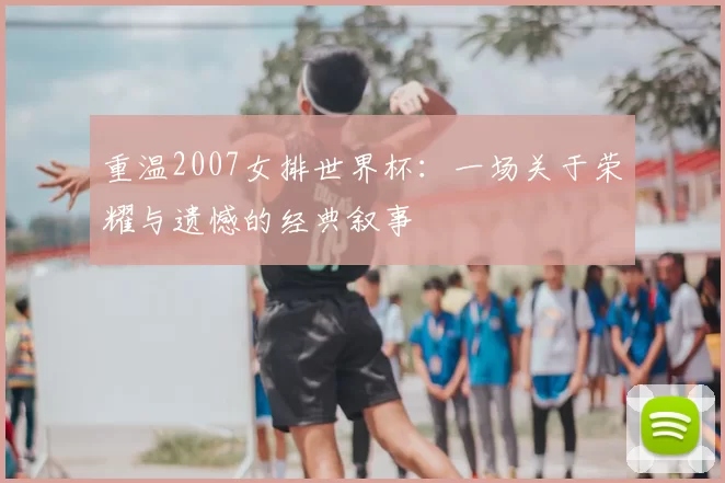 重温2007女排世界杯:一场关于荣耀与遗憾的经典叙事
