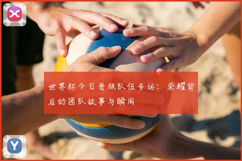 世界杯今日晋级队伍专访:荣耀背后的团队故事与瞬间