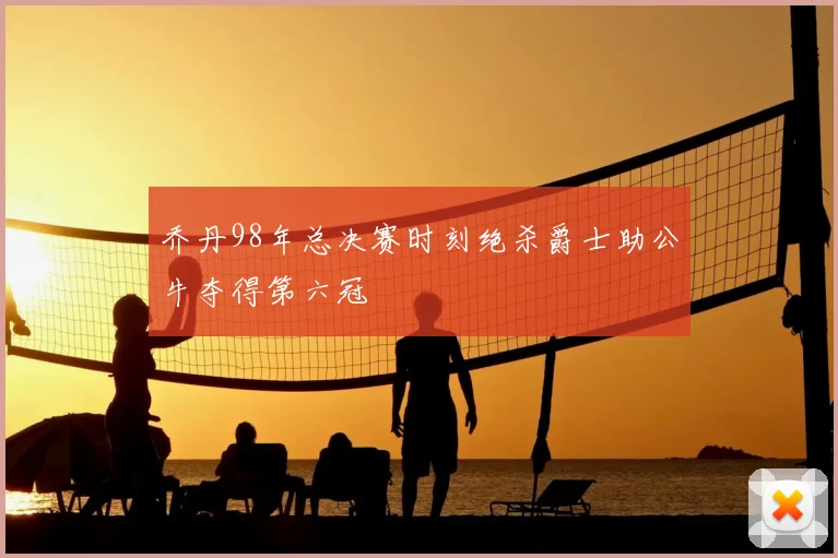 乔丹98年总决赛时刻绝杀爵士助公牛夺得第六冠