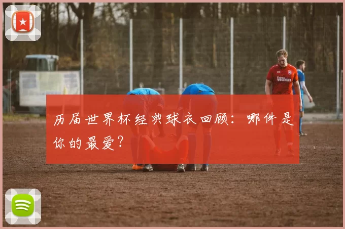 历届世界杯经典球衣回顾：哪件是你的最爱？
