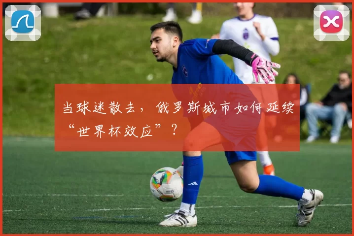 当球迷散去，俄罗斯城市如何延续“世界杯效应”？