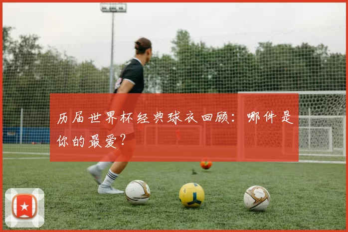 历届世界杯经典球衣回顾：哪件是你的最爱？
