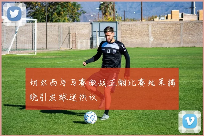 切尔西与马赛激战正酣比赛结果揭晓引发球迷热议