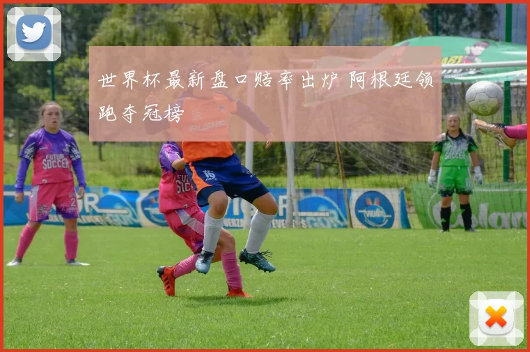 世界杯最新盘口赔率出炉 阿根廷领跑夺冠榜