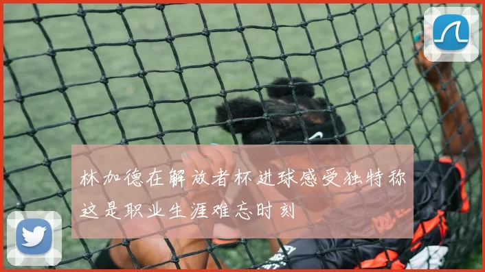 林加德在解放者杯进球感受独特称这是职业生涯难忘时刻