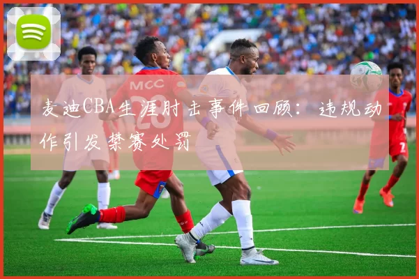 麦迪CBA生涯肘击事件回顾：违规动作引发禁赛处罚