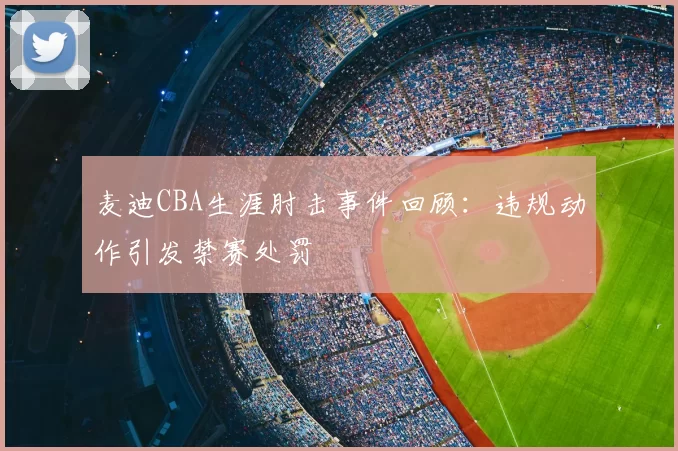 麦迪CBA生涯肘击事件回顾:违规动作引发禁赛处罚