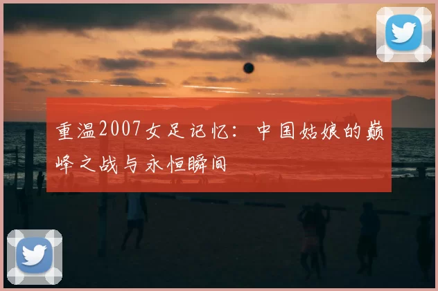 重温2007女足记忆：中国姑娘的巅峰之战与永恒瞬间