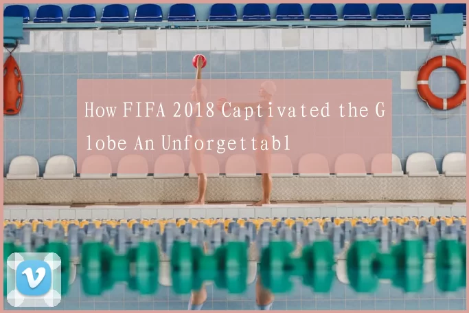 How FIFA 2018 Captivated the Globe An Unforgettabl