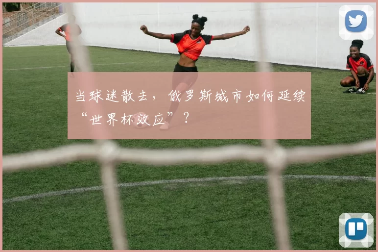 当球迷散去，俄罗斯城市如何延续“世界杯效应”？
