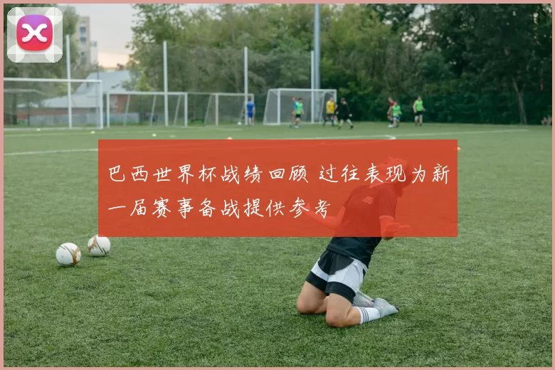 巴西世界杯战绩回顾 过往表现为新一届赛事备战提供参考